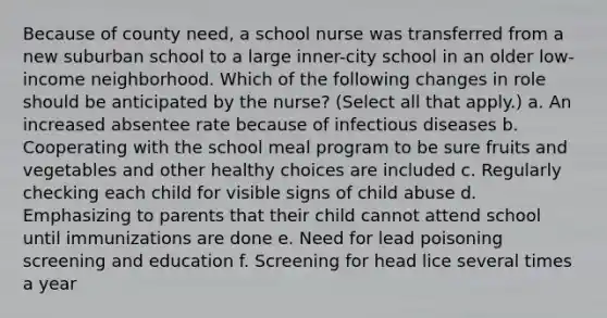 Because of county need, a school nurse was transferred from a new suburban school to a large inner-city school in an older low-income neighborhood. Which of the following changes in role should be anticipated by the nurse? (Select all that apply.) a. An increased absentee rate because of infectious diseases b. Cooperating with the school meal program to be sure fruits and vegetables and other healthy choices are included c. Regularly checking each child for visible signs of child abuse d. Emphasizing to parents that their child cannot attend school until immunizations are done e. Need for lead poisoning screening and education f. Screening for head lice several times a year