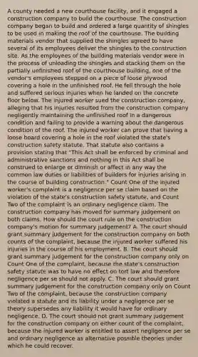 A county needed a new courthouse facility, and it engaged a construction company to build the courthouse. The construction company began to build and ordered a large quantity of shingles to be used in making the roof of the courthouse. The building materials vendor that supplied the shingles agreed to have several of its employees deliver the shingles to the construction site. As the employees of the building materials vendor were in the process of unloading the shingles and stacking them on the partially unfinished roof of the courthouse building, one of the vendor's employees stepped on a piece of loose plywood covering a hole in the unfinished roof. He fell through the hole and suffered serious injuries when he landed on the concrete floor below. The injured worker sued the construction company, alleging that his injuries resulted from the construction company negligently maintaining the unfinished roof in a dangerous condition and failing to provide a warning about the dangerous condition of the roof. The injured worker can prove that having a loose board covering a hole in the roof violated the state's construction safety statute. That statute also contains a provision stating that "This Act shall be enforced by criminal and administrative sanctions and nothing in this Act shall be construed to enlarge or diminish or affect in any way the common law duties or liabilities of builders for injuries arising in the course of building construction." <a href='https://www.questionai.com/knowledge/kIt7oUhyhX-count-on' class='anchor-knowledge'>count on</a>e of the injured worker's complaint is a negligence per se claim based on the violation of the state's construction safety statute, and Count Two of the complaint is an ordinary negligence claim. The construction company has moved for summary judgement on both claims. How should the court rule on the construction company's motion for summary judgement? A. The court should grant summary judgement for the construction company on both counts of the complaint, because the injured worker suffered his injuries in the course of his employment. B. The court should grant summary judgement for the construction company only on Count One of the complaint, because the state's construction safety statute was to have no effect on tort law and therefore negligence per se should not apply. C. The court should grant summary judgement for the construction company only on Count Two of the complaint, because the construction company violated a statute and its liability under a negligence per se theory supersedes any liability it would have for ordinary negligence. D. The court should not grant summary judgement for the construction company on either count of the complaint, because the injured worker is entitled to assert negligence per se and ordinary negligence as alternative possible theories under which he could recover.