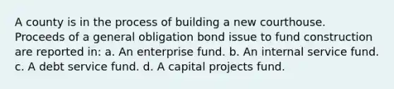 A county is in the process of building a new courthouse. Proceeds of a general obligation bond issue to fund construction are reported in: a. An enterprise fund. b. An internal service fund. c. A debt service fund. d. A capital projects fund.