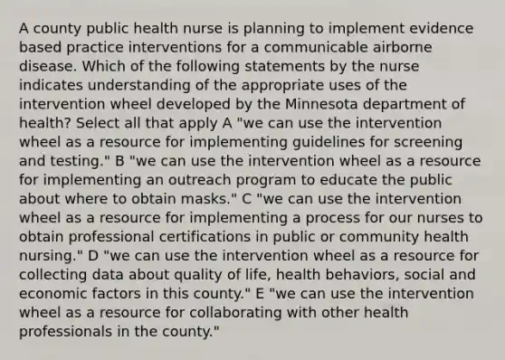 A county public health nurse is planning to implement evidence based practice interventions for a communicable airborne disease. Which of the following statements by the nurse indicates understanding of the appropriate uses of the intervention wheel developed by the Minnesota department of health? Select all that apply A "we can use the intervention wheel as a resource for implementing guidelines for screening and testing." B "we can use the intervention wheel as a resource for implementing an outreach program to educate the public about where to obtain masks." C "we can use the intervention wheel as a resource for implementing a process for our nurses to obtain professional certifications in public or community health nursing." D "we can use the intervention wheel as a resource for collecting data about quality of life, health behaviors, social and economic factors in this county." E "we can use the intervention wheel as a resource for collaborating with other health professionals in the county."