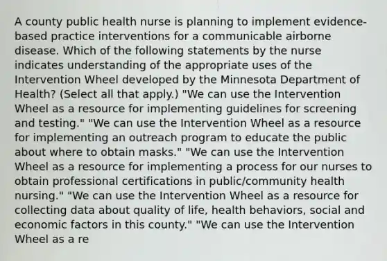 A county public health nurse is planning to implement evidence-based practice interventions for a communicable airborne disease. Which of the following statements by the nurse indicates understanding of the appropriate uses of the Intervention Wheel developed by the Minnesota Department of Health? (Select all that apply.) "We can use the Intervention Wheel as a resource for implementing guidelines for screening and testing." "We can use the Intervention Wheel as a resource for implementing an outreach program to educate the public about where to obtain masks." "We can use the Intervention Wheel as a resource for implementing a process for our nurses to obtain professional certifications in public/community health nursing." "We can use the Intervention Wheel as a resource for collecting data about quality of life, health behaviors, social and economic factors in this county." "We can use the Intervention Wheel as a re