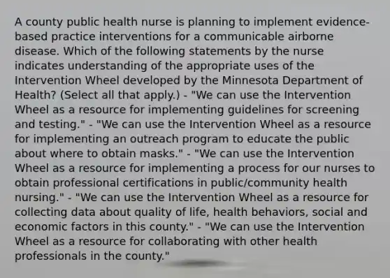 A county public health nurse is planning to implement evidence-based practice interventions for a communicable airborne disease. Which of the following statements by the nurse indicates understanding of the appropriate uses of the Intervention Wheel developed by the Minnesota Department of Health? (Select all that apply.) - "We can use the Intervention Wheel as a resource for implementing guidelines for screening and testing." - "We can use the Intervention Wheel as a resource for implementing an outreach program to educate the public about where to obtain masks." - "We can use the Intervention Wheel as a resource for implementing a process for our nurses to obtain professional certifications in public/community health nursing." - "We can use the Intervention Wheel as a resource for collecting data about quality of life, health behaviors, social and economic factors in this county." - "We can use the Intervention Wheel as a resource for collaborating with other health professionals in the county."