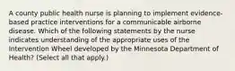 A county public health nurse is planning to implement evidence-based practice interventions for a communicable airborne disease. Which of the following statements by the nurse indicates understanding of the appropriate uses of the Intervention Wheel developed by the Minnesota Department of Health? (Select all that apply.)