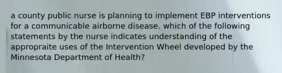 a county public nurse is planning to implement EBP interventions for a communicable airborne disease. which of the following statements by the nurse indicates understanding of the appropraite uses of the Intervention Wheel developed by the Minnesota Department of Health?