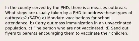 In the county served by the PHD, there is a measles outbreak. What steps are usually taken by a PHD to address these types of outbreaks? (SATA) a) Mandate vaccinations for school attendance. b) Carry out mass immunization in an unvaccinated population. c) Fine person who are not vaccinated. d) Send out flyers to parents encouraging them to vaccinate their children.