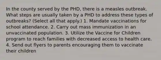 In the county served by the PHD, there is a measles outbreak. What steps are usually taken by a PHD to address these types of outbreaks? (Select all that apply.) 1. Mandate vaccinations for school attendance. 2. Carry out mass immunization in an unvaccinated population. 3. Utilize the Vaccine for Children program to reach families with decreased access to health care. 4. Send out flyers to parents encouraging them to vaccinate their children