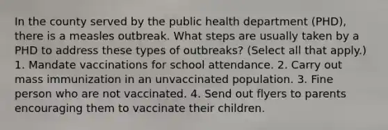 In the county served by the public health department (PHD), there is a measles outbreak. What steps are usually taken by a PHD to address these types of outbreaks? (Select all that apply.) 1. Mandate vaccinations for school attendance. 2. Carry out mass immunization in an unvaccinated population. 3. Fine person who are not vaccinated. 4. Send out flyers to parents encouraging them to vaccinate their children.