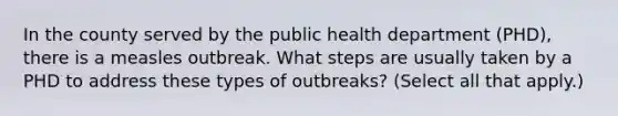 In the county served by the public health department (PHD), there is a measles outbreak. What steps are usually taken by a PHD to address these types of outbreaks? (Select all that apply.)