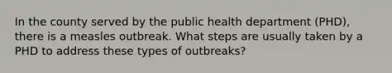 In the county served by the public health department (PHD), there is a measles outbreak. What steps are usually taken by a PHD to address these types of outbreaks?