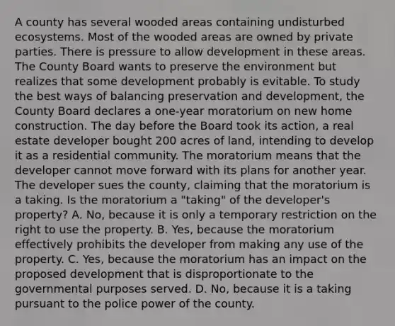 A county has several wooded areas containing undisturbed ecosystems. Most of the wooded areas are owned by private parties. There is pressure to allow development in these areas. The County Board wants to preserve the environment but realizes that some development probably is evitable. To study the best ways of balancing preservation and development, the County Board declares a one-year moratorium on new home construction. The day before the Board took its action, a real estate developer bought 200 acres of land, intending to develop it as a residential community. The moratorium means that the developer cannot move forward with its plans for another year. The developer sues the county, claiming that the moratorium is a taking. Is the moratorium a "taking" of the developer's property? A. No, because it is only a temporary restriction on the right to use the property. B. Yes, because the moratorium effectively prohibits the developer from making any use of the property. C. Yes, because the moratorium has an impact on the proposed development that is disproportionate to the governmental purposes served. D. No, because it is a taking pursuant to the police power of the county.