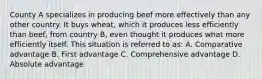 County A specializes in producing beef more effectively than any other country. It buys wheat, which it produces less efficiently than beef, from country B, even thought it produces what more efficiently itself. This situation is referred to as: A. Comparative advantage B. First advantage C. Comprehensive advantage D. Absolute advantage