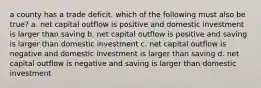 a county has a trade deficit. which of the following must also be true? a. net capital outflow is positive and domestic investment is larger than saving b. net capital outflow is positive and saving is larger than domestic investment c. net capital outflow is negative and domestic investment is larger than saving d. net capital outflow is negative and saving is larger than domestic investment