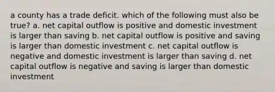 a county has a trade deficit. which of the following must also be true? a. net capital outflow is positive and domestic investment is larger than saving b. net capital outflow is positive and saving is larger than domestic investment c. net capital outflow is negative and domestic investment is larger than saving d. net capital outflow is negative and saving is larger than domestic investment