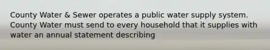 County Water & Sewer operates a public water supply system. County Water must send to every household that it supplies with water an annual statement describing