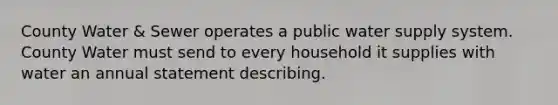 County Water & Sewer operates a public water supply system. County Water must send to every household it supplies with water an annual statement describing.