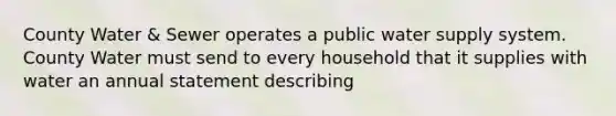 County Water & Sewer operates a public water supply system. County Water must send to every household that it supplies with water an annual statement describing​