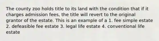 The county zoo holds title to its land with the condition that if it charges admission fees, the title will revert to the original grantor of the estate. This is an example of a 1. fee simple estate 2. defeasible fee estate 3. legal life estate 4. conventional life estate