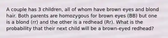 A couple has 3 children, all of whom have brown eyes and blond hair. Both parents are homozygous for brown eyes (BB) but one is a blond (rr) and the other is a redhead (Rr). What is the probability that their next child will be a brown-eyed redhead?