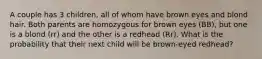 A couple has 3 children, all of whom have brown eyes and blond hair. Both parents are homozygous for brown eyes (BB), but one is a blond (rr) and the other is a redhead (Rr). What is the probability that their next child will be brown-eyed redhead?