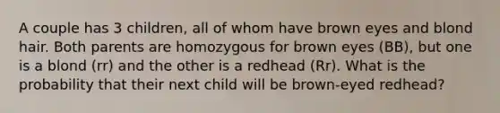 A couple has 3 children, all of whom have brown eyes and blond hair. Both parents are homozygous for brown eyes (BB), but one is a blond (rr) and the other is a redhead (Rr). What is the probability that their next child will be brown-eyed redhead?