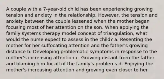 A couple with a 7-year-old child has been experiencing growing tension and anxiety in the relationship. However, the tension and anxiety between the couple lessened when the mother began focusing most of her attention on the son. When applying the family systems therapy model concept of triangulation, what would the nurse expect to assess in the child? a. Resenting the mother for her suffocating attention and the father's growing distance b. Developing problematic symptoms in response to the mother's increasing attention c. Growing distant from the father and blaming him for all of the family's problems d. Enjoying the mother's increasing attention and growing even closer to her