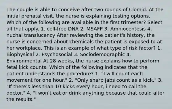 The couple is able to conceive after two rounds of Clomid. At the initial prenatal visit, the nurse is explaining testing options. Which of the following are available in the first trimester? Select all that apply. 1. cell-free DNA 2. MSAFP 3. Amniocentesis 4. nuchal translucency After reviewing the patient's history, the nurse is concerned about chemicals the patient is exposed to at her workplace. This is an example of what type of risk factor? 1. Biophysical 2. Psychosocial 3. Sociodemographic 4. Environmental At 28 weeks, the nurse explains how to perform fetal kick counts. Which of the following indicates that the patient understands the procedure? 1. "I will count each movement for one hour." 2. "Only sharp jabs count as a kick." 3. "If there's less than 10 kicks every hour, i need to call the doctor." 4. "I won't eat or drink anything because that could alter the results."