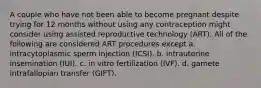 A couple who have not been able to become pregnant despite trying for 12 months without using any contraception might consider using assisted reproductive technology (ART). All of the following are considered ART procedures except a. intracytoplasmic sperm injection (ICSI). b. intrauterine insemination (IUI). c. in vitro fertilization (IVF). d. gamete intrafallopian transfer (GIFT).