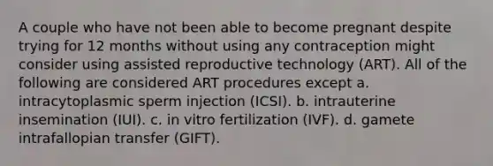 A couple who have not been able to become pregnant despite trying for 12 months without using any contraception might consider using assisted reproductive technology (ART). All of the following are considered ART procedures except a. intracytoplasmic sperm injection (ICSI). b. intrauterine insemination (IUI). c. in vitro fertilization (IVF). d. gamete intrafallopian transfer (GIFT).