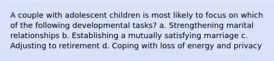 A couple with adolescent children is most likely to focus on which of the following developmental tasks? a. Strengthening marital relationships b. Establishing a mutually satisfying marriage c. Adjusting to retirement d. Coping with loss of energy and privacy