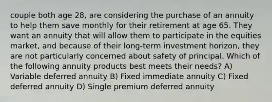 couple both age 28, are considering the purchase of an annuity to help them save monthly for their retirement at age 65. They want an annuity that will allow them to participate in the equities market, and because of their long-term investment horizon, they are not particularly concerned about safety of principal. Which of the following annuity products best meets their needs? A) Variable deferred annuity B) Fixed immediate annuity C) Fixed deferred annuity D) Single premium deferred annuity