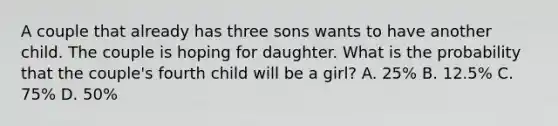 A couple that already has three sons wants to have another child. The couple is hoping for daughter. What is the probability that the couple's fourth child will be a girl? A. 25% B. 12.5% C. 75% D. 50%