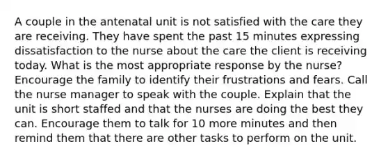 A couple in the antenatal unit is not satisfied with the care they are receiving. They have spent the past 15 minutes expressing dissatisfaction to the nurse about the care the client is receiving today. What is the most appropriate response by the nurse? Encourage the family to identify their frustrations and fears. Call the nurse manager to speak with the couple. Explain that the unit is short staffed and that the nurses are doing the best they can. Encourage them to talk for 10 more minutes and then remind them that there are other tasks to perform on the unit.