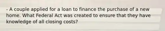 - A couple applied for a loan to finance the purchase of a new home. What Federal Act was created to ensure that they have knowledge of all closing costs?