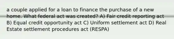 a couple applied for a loan to finance the purchase of a new home. What federal act was created? A) Fair credit reporting act B) Equal credit opportunity act C) Uniform settlement act D) Real Estate settlement procedures act (RESPA)