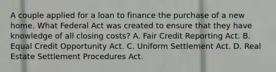 A couple applied for a loan to finance the purchase of a new home. What Federal Act was created to ensure that they have knowledge of all closing costs? A. Fair Credit Reporting Act. B. Equal Credit Opportunity Act. C. Uniform Settlement Act. D. Real Estate Settlement Procedures Act.