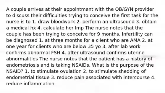 A couple arrives at their appointment with the OB/GYN provider to discuss their difficulties trying to conceive the first task for the nurse is to 1. draw bloodwork 2. perform an ultrasound 3. obtain a medical hx 4. calculate her lmp The nurse notes that the couple has been trying to conceive for 9 months. Infertility can be diagnosed 1. at three months for a client who are AMA 2. at one year for clients who are below 35 yo 3. after lab work confirms abnormal FSH 4. after ultrasound confirms uterine abnormalities The nurse notes that the patient has a history of endometriosis and is taking NSAIDs. What is the purpose of the NSAID? 1. to stimulate ovulation 2. to stimulate shedding of endometrial tissue 3. reduce pain associated with intercourse 4. reduce inflammation