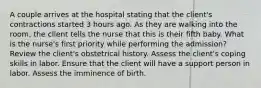 A couple arrives at the hospital stating that the client's contractions started 3 hours ago. As they are walking into the room, the client tells the nurse that this is their fifth baby. What is the nurse's first priority while performing the admission? Review the client's obstetrical history. Assess the client's coping skills in labor. Ensure that the client will have a support person in labor. Assess the imminence of birth.