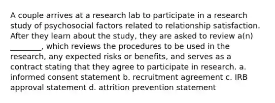 A couple arrives at a research lab to participate in a research study of psychosocial factors related to relationship satisfaction. After they learn about the study, they are asked to review a(n) ________, which reviews the procedures to be used in the research, any expected risks or benefits, and serves as a contract stating that they agree to participate in research. a. informed consent statement b. recruitment agreement c. IRB approval statement d. attrition prevention statement