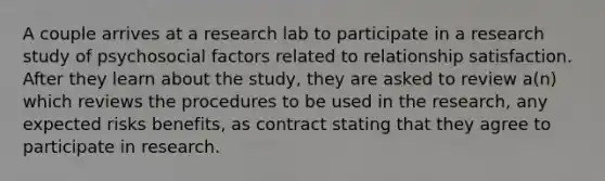 A couple arrives at a research lab to participate in a research study of psychosocial factors related to relationship satisfaction. After they learn about the study, they are asked to review a(n) which reviews the procedures to be used in the research, any expected risks benefits, as contract stating that they agree to participate in research.