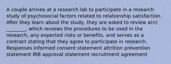 A couple arrives at a research lab to participate in a research study of psychosocial factors related to relationship satisfaction. After they learn about the study, they are asked to review a(n) ________, which reviews the procedures to be used in the research, any expected risks or benefits, and serves as a contract stating that they agree to participate in research. Responses informed consent statement attrition prevention statement IRB approval statement recruitment agreement