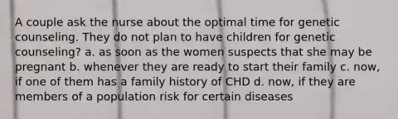 A couple ask the nurse about the optimal time for genetic counseling. They do not plan to have children for genetic counseling? a. as soon as the women suspects that she may be pregnant b. whenever they are ready to start their family c. now, if one of them has a family history of CHD d. now, if they are members of a population risk for certain diseases