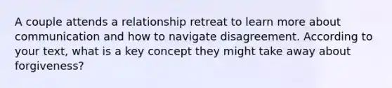 A couple attends a relationship retreat to learn more about communication and how to navigate disagreement. According to your text, what is a key concept they might take away about forgiveness?