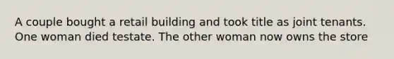 A couple bought a retail building and took title as joint tenants. One woman died testate. The other woman now owns the store