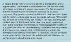 A couple brings their 16-year-old son to a therapist for a first appointment. The mother is concerned that the son has been withdrawn recently and seems depressed. The father reports that he recently found homoerotic material on his son's computer. The parents consent to the son's treatment and leave, but the father rushes back to and demands to know, "When will you be able to tell me if my son is gay?" The son, avoiding eye contact says, "I don't want to be here, you won't understand me." What would be the therapist's most appropriate response? A. Explain the limits of confidentiality to the son and his parents B. Explain to the parents that confidentiality prohibits the therapist from sharing information C. Speak to the son privately and explain to him the limits of confidentiality D. Validate the son's concerns about being understood