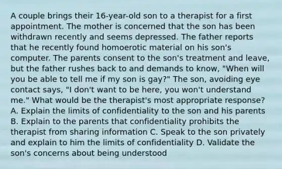 A couple brings their 16-year-old son to a therapist for a first appointment. The mother is concerned that the son has been withdrawn recently and seems depressed. The father reports that he recently found homoerotic material on his son's computer. The parents consent to the son's treatment and leave, but the father rushes back to and demands to know, "When will you be able to tell me if my son is gay?" The son, avoiding eye contact says, "I don't want to be here, you won't understand me." What would be the therapist's most appropriate response? A. Explain the limits of confidentiality to the son and his parents B. Explain to the parents that confidentiality prohibits the therapist from sharing information C. Speak to the son privately and explain to him the limits of confidentiality D. Validate the son's concerns about being understood