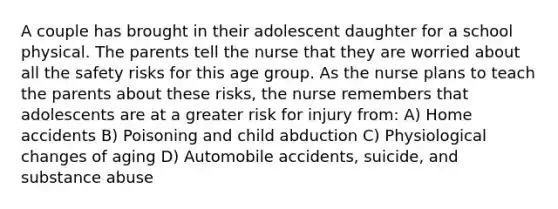 A couple has brought in their adolescent daughter for a school physical. The parents tell the nurse that they are worried about all the safety risks for this age group. As the nurse plans to teach the parents about these risks, the nurse remembers that adolescents are at a greater risk for injury from: A) Home accidents B) Poisoning and child abduction C) Physiological changes of aging D) Automobile accidents, suicide, and substance abuse