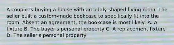 A couple is buying a house with an oddly shaped living room. The seller built a custom-made bookcase to specifically fit into the room. Absent an agreement, the bookcase is most likely: A. A fixture B. The buyer's personal property C. A replacement fixture D. The seller's personal property