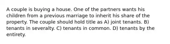 A couple is buying a house. One of the partners wants his children from a previous marriage to inherit his share of the property. The couple should hold title as A) joint tenants. B) tenants in severalty. C) tenants in common. D) tenants by the entirety.