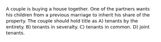 A couple is buying a house together. One of the partners wants his children from a previous marriage to inherit his share of the property. The couple should hold title as A) tenants by the entirety. B) tenants in severalty. C) tenants in common. D) joint tenants.