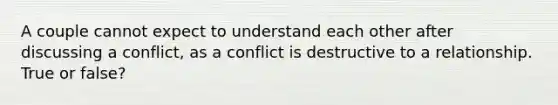 A couple cannot expect to understand each other after discussing a conflict, as a conflict is destructive to a relationship. True or false?